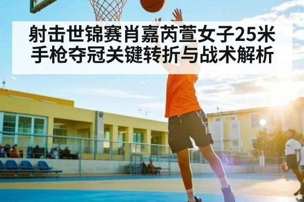 射击世锦赛肖嘉芮萱女子25米手枪夺冠关键转折与战术解析