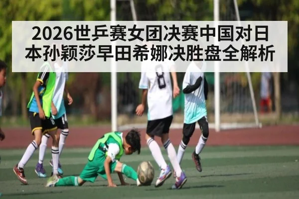 2026世乒赛女团决赛中国对日本孙颖莎早田希娜决胜盘全解析