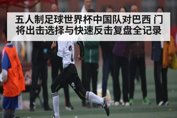 五人制足球世界杯中国队对巴西 门将出击选择与快速反击复盘全记录